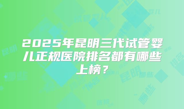 2025年昆明三代试管婴儿正规医院排名都有哪些上榜?