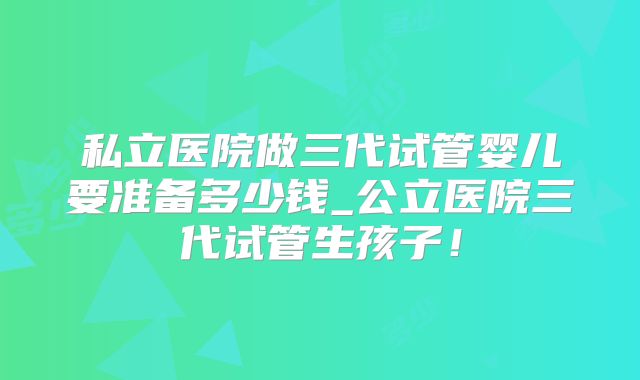 私立医院做三代试管婴儿要准备多少钱_公立医院三代试管生孩子！