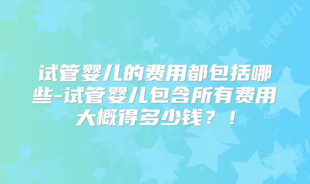 试管婴儿的费用都包括哪些-试管婴儿包含所有费用大概得多少钱？！