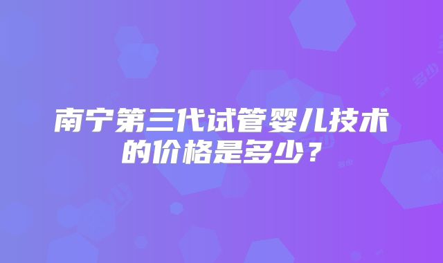 南宁第三代试管婴儿技术的价格是多少?