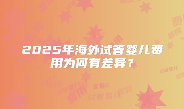 2025年海外试管婴儿费用为何有差异?