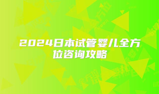 2024日本试管婴儿全方位咨询攻略