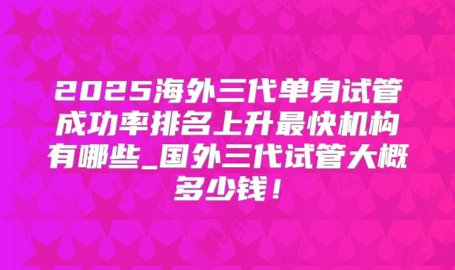 2025海外三代单身试管成功率排名上升最快机构有哪些_国外三代试管大概多少钱！