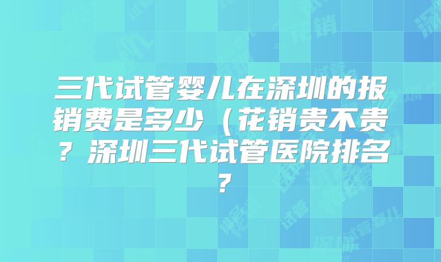 三代试管婴儿在深圳的报销费是多少（花销贵不贵？深圳三代试管医院排名？