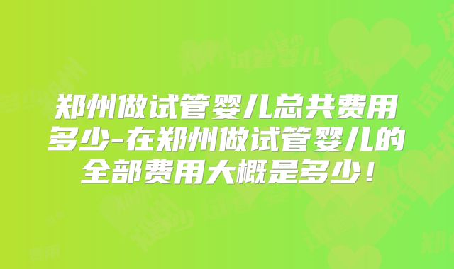 郑州做试管婴儿总共费用多少-在郑州做试管婴儿的全部费用大概是多少!