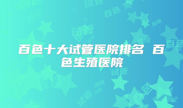百色十大试管医院排名 百色生殖医院
