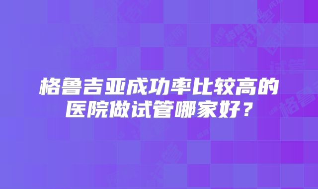 格鲁吉亚成功率比较高的医院做试管哪家好？