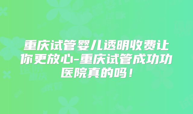 重庆试管婴儿透明收费让你更放心-重庆试管成功功医院真的吗！