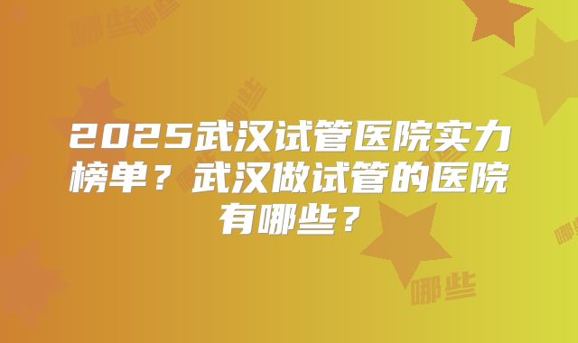 2025武汉试管医院实力榜单？武汉做试管的医院有哪些？