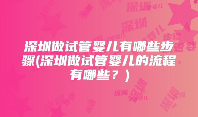 深圳做试管婴儿有哪些步骤(深圳做试管婴儿的流程有哪些?)