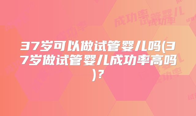 37岁可以做试管婴儿吗(37岁做试管婴儿成功率高吗)？