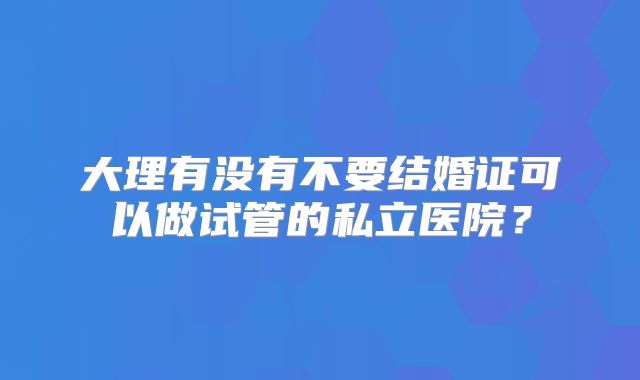 大理有没有不要结婚证可以做试管的私立医院？