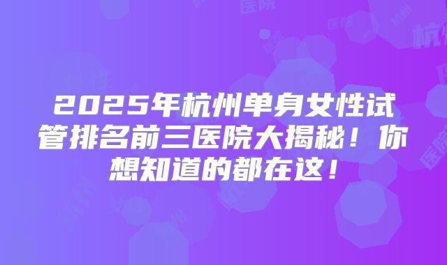 2025年杭州单身女性试管排名前三医院大揭秘!你想知道的都在这!