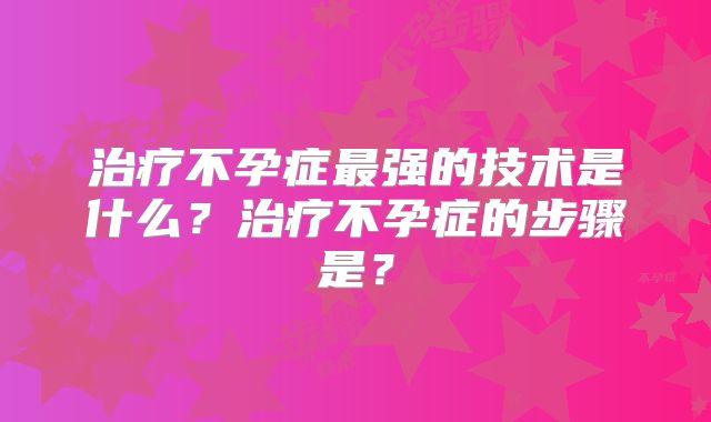治疗不孕症最强的技术是什么?治疗不孕症的步骤是?