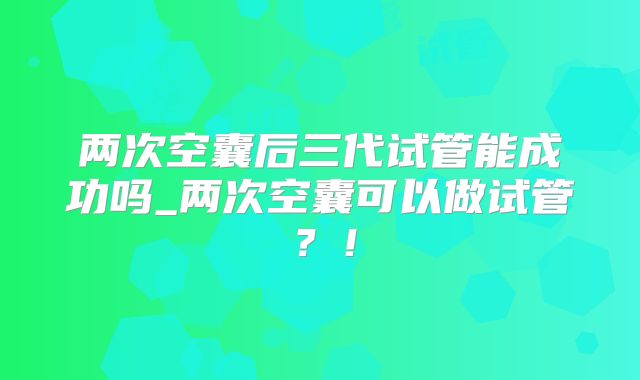 两次空囊后三代试管能成功吗_两次空囊可以做试管?!