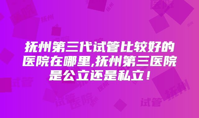 抚州第三代试管比较好的医院在哪里,抚州第三医院是公立还是私立!