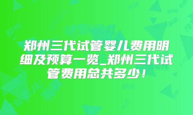 郑州三代试管婴儿费用明细及预算一览_郑州三代试管费用总共多少！