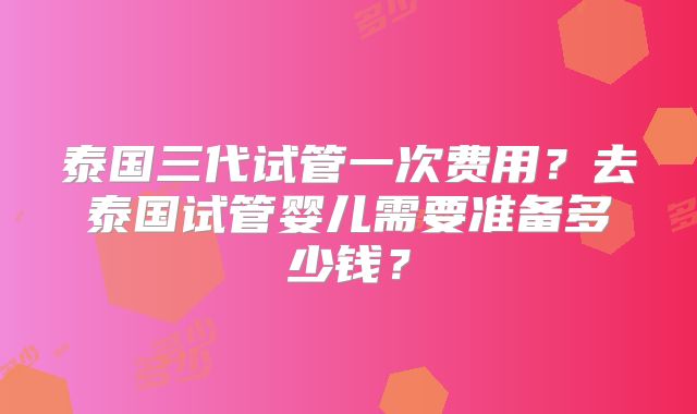 泰国三代试管一次费用？去泰国试管婴儿需要准备多少钱？