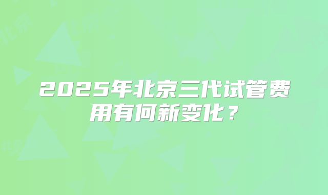 2025年北京三代试管费用有何新变化？