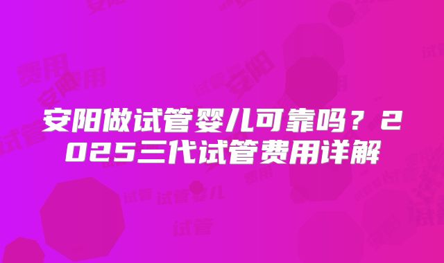 安阳做试管婴儿可靠吗？2025三代试管费用详解