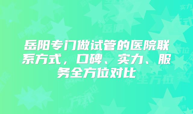 岳阳专门做试管的医院联系方式,口碑、实力、服务全方位对比