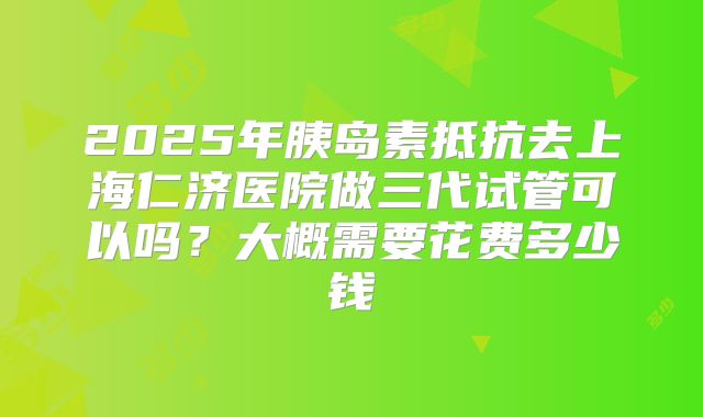 2025年胰岛素抵抗去上海仁济医院做三代试管可以吗？大概需要花费多少钱