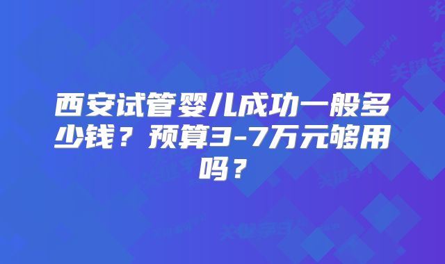西安试管婴儿成功一般多少钱?预算3-7万元够用吗?