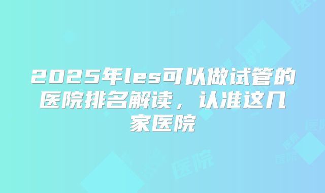 2025年les可以做试管的医院排名解读,认准这几家医院