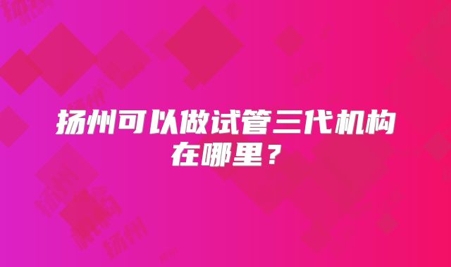 扬州可以做试管三代机构在哪里?