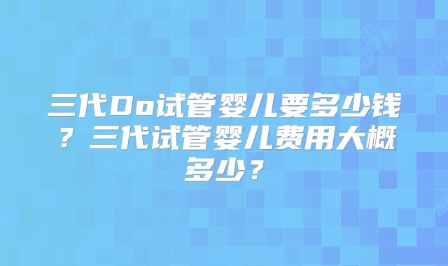三代Do试管婴儿要多少钱？三代试管婴儿费用大概多少？