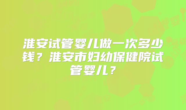 淮安试管婴儿做一次多少钱？淮安市妇幼保健院试管婴儿？