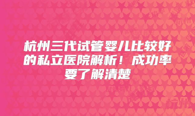 杭州三代试管婴儿比较好的私立医院解析!成功率要了解清楚