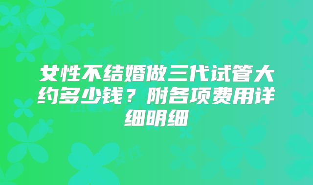 女性不结婚做三代试管大约多少钱?附各项费用详细明细