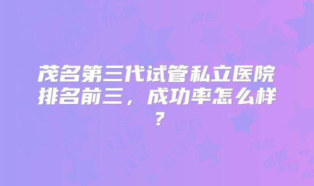 茂名第三代试管私立医院排名前三,成功率怎么样?
