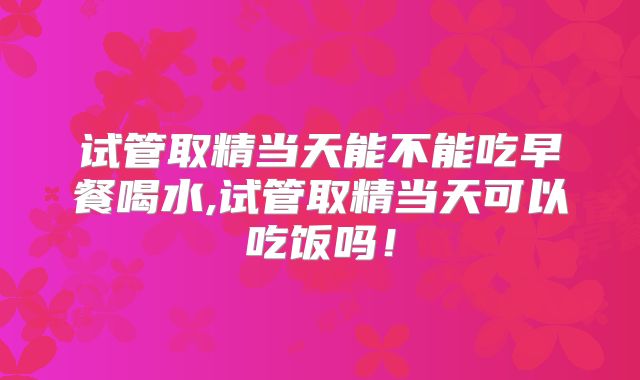试管取精当天能不能吃早餐喝水,试管取精当天可以吃饭吗!