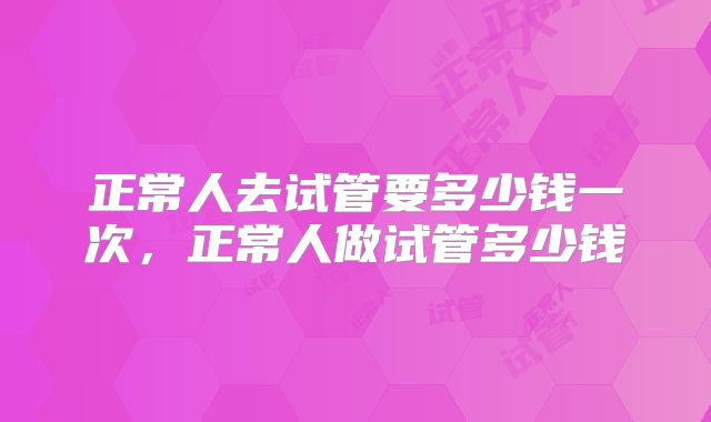正常人去试管要多少钱一次，正常人做试管多少钱