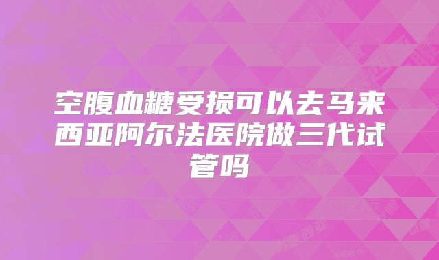 空腹血糖受损可以去马来西亚阿尔法医院做三代试管吗