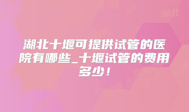 湖北十堰可提供试管的医院有哪些_十堰试管的费用多少!