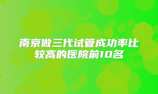 南京做三代试管成功率比较高的医院前10名