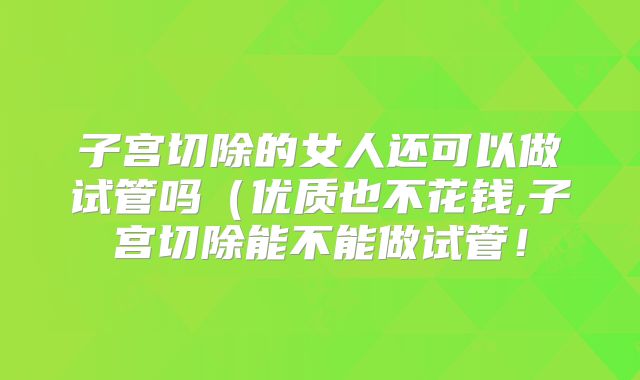 子宫切除的女人还可以做试管吗(优质也不花钱,子宫切除能不能做试管!