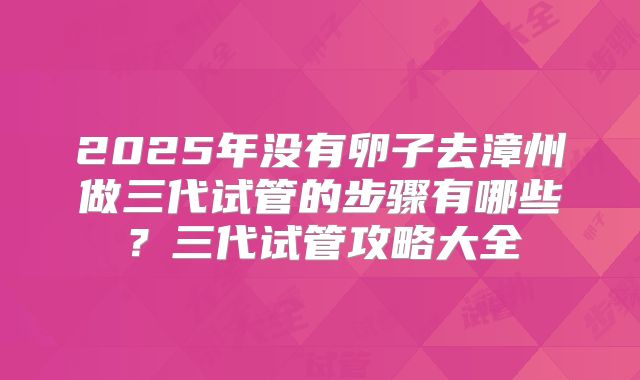 2025年没有卵子去漳州做三代试管的步骤有哪些？三代试管攻略大全