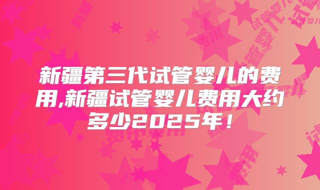 新疆第三代试管婴儿的费用,新疆试管婴儿费用大约多少2025年！