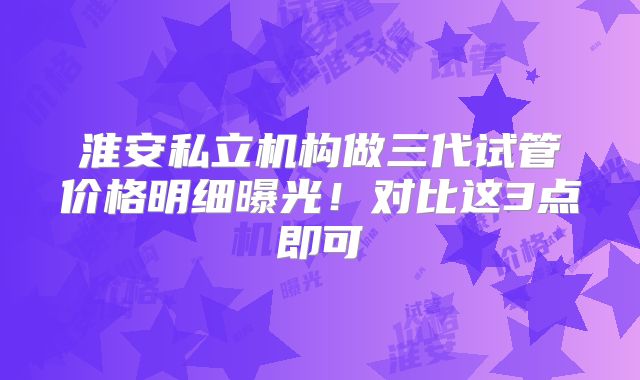 淮安私立机构做三代试管价格明细曝光!对比这3点即可