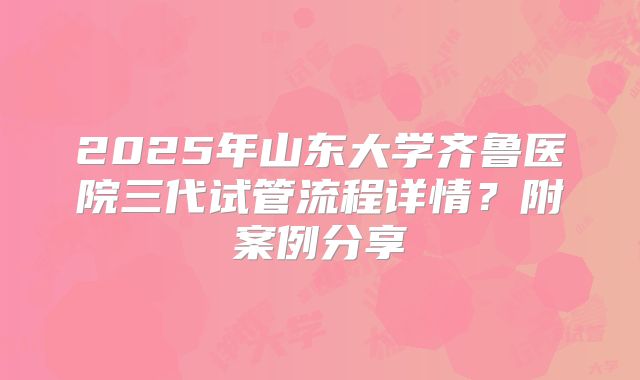 2025年山东大学齐鲁医院三代试管流程详情?附案例分享