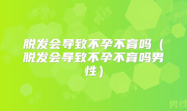 脱发会导致不孕不育吗(脱发会导致不孕不育吗男性)