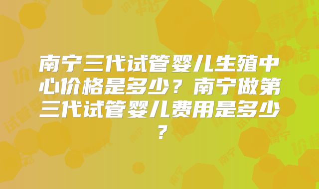 南宁三代试管婴儿生殖中心价格是多少?南宁做第三代试管婴儿费用是多少?