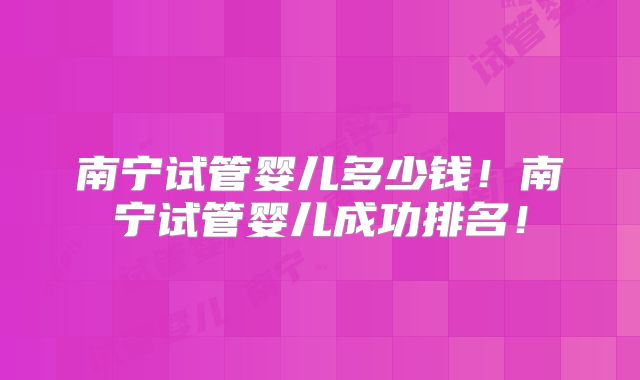 南宁试管婴儿多少钱!南宁试管婴儿成功排名!