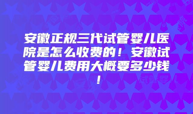 安徽正规三代试管婴儿医院是怎么收费的！安徽试管婴儿费用大概要多少钱！