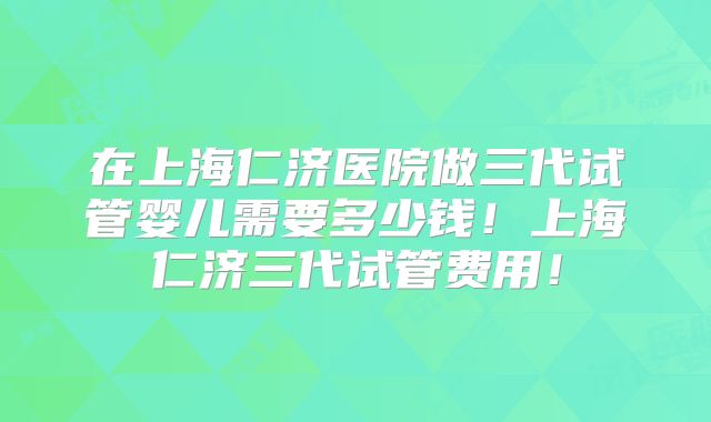 在上海仁济医院做三代试管婴儿需要多少钱!上海仁济三代试管费用!