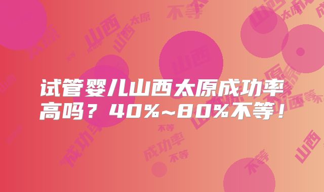 试管婴儿山西太原成功率高吗？40%~80%不等！